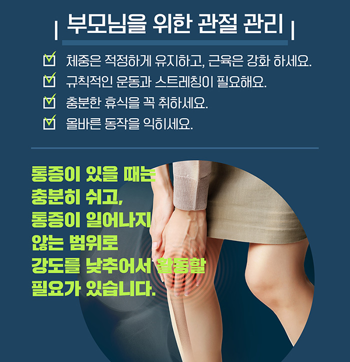 부모님을 위한 관절 관리 / 체중은 적정하게 유지하고, 근육은 강화 하세요., 규칙적인 운동과 스트레칭이 필요해요., 충분한 휴식을 꼭 취하세요.,올바른 동작을 익히세요. / 통증이 있을 때는 충분히 쉬고, 통증이 일어나지 않는 범위로 강도를 낮추어서 활동할 필요가 있습니다.